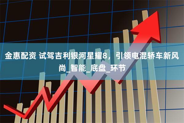 金惠配资 试驾吉利银河星耀8，引领电混轿车新风尚_智能_底盘_环节