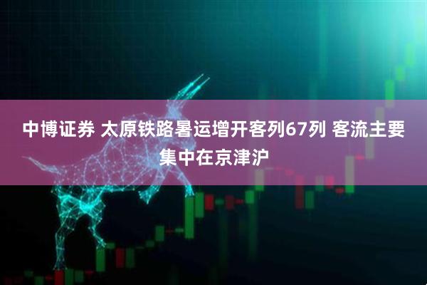 中博证券 太原铁路暑运增开客列67列 客流主要集中在京津沪
