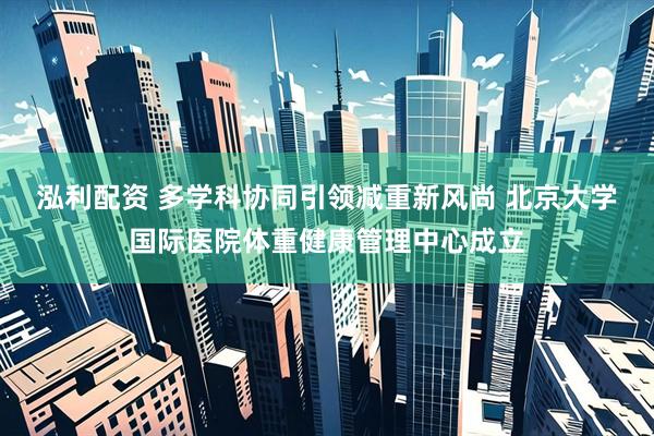 泓利配资 多学科协同引领减重新风尚 北京大学国际医院体重健康管理中心成立