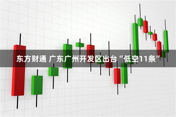 东方财通 广东广州开发区出台“低空11条”