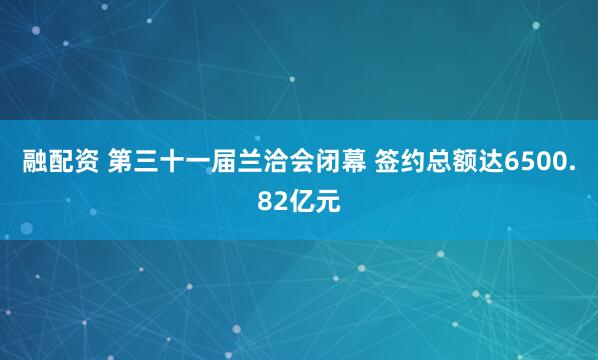 融配资 第三十一届兰洽会闭幕 签约总额达6500.82亿元
