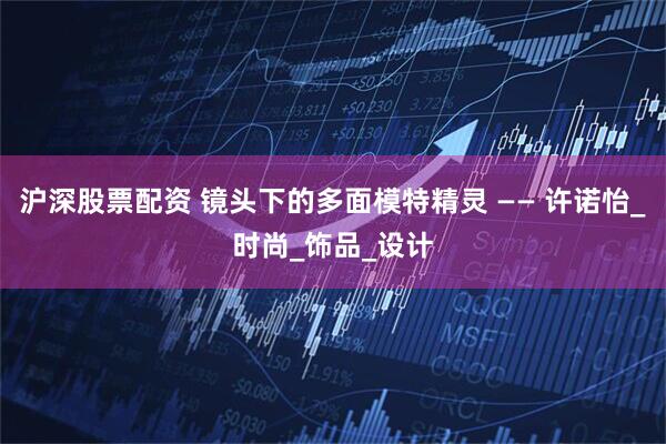 沪深股票配资 镜头下的多面模特精灵 —— 许诺怡_时尚_饰品_设计