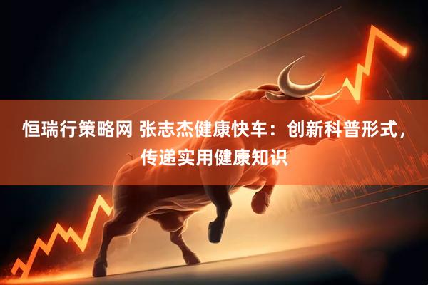 恒瑞行策略网 张志杰健康快车：创新科普形式，传递实用健康知识