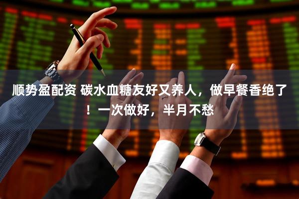 顺势盈配资 碳水血糖友好又养人，做早餐香绝了！一次做好，半月不愁