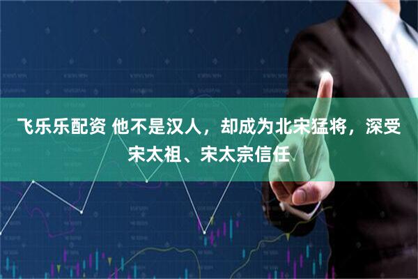 飞乐乐配资 他不是汉人，却成为北宋猛将，深受宋太祖、宋太宗信任
