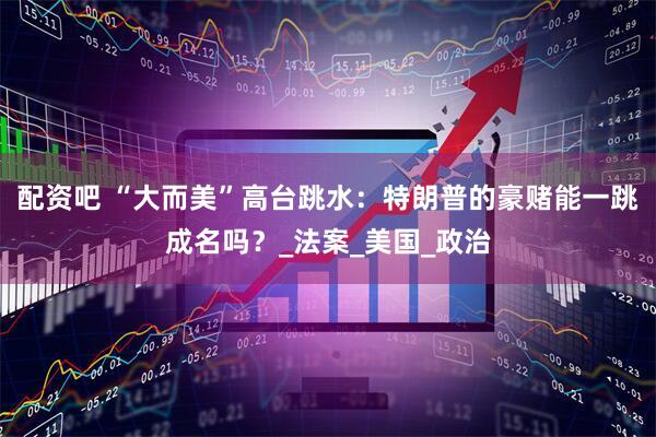 配资吧 “大而美”高台跳水：特朗普的豪赌能一跳成名吗？_法案_美国_政治