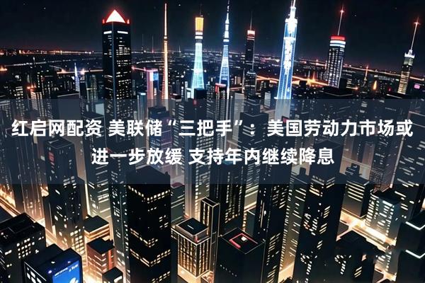 红启网配资 美联储“三把手”：美国劳动力市场或进一步放缓 支持年内继续降息