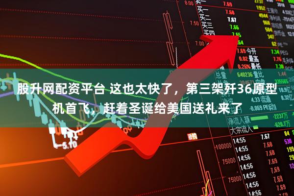 股升网配资平台 这也太快了，第三架歼36原型机首飞，赶着圣诞给美国送礼来了