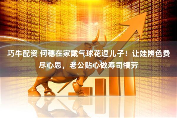 巧牛配资 何穗在家戴气球花逗儿子！让娃辨色费尽心思，老公贴心做寿司犒劳