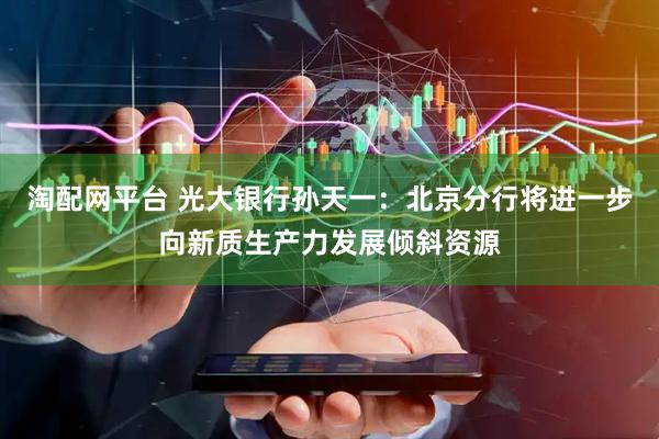 淘配网平台 光大银行孙天一：北京分行将进一步向新质生产力发展倾斜资源