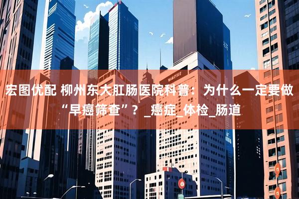 宏图优配 柳州东大肛肠医院科普：为什么一定要做“早癌筛查”？_癌症_体检_肠道