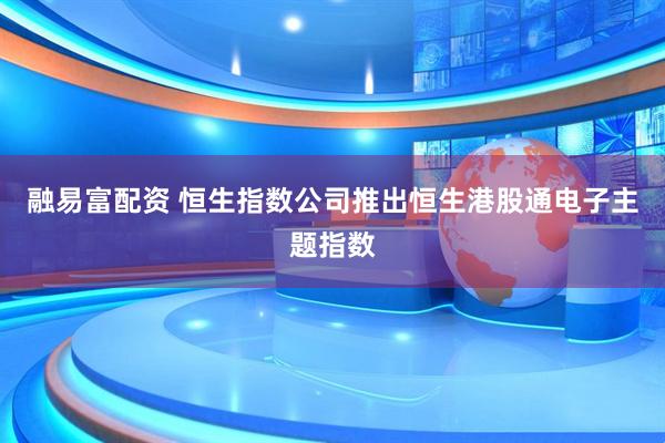 融易富配资 恒生指数公司推出恒生港股通电子主题指数