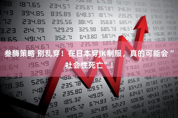 叁酶策略 别乱穿！在日本穿JK制服，真的可能会“社会性死亡”！