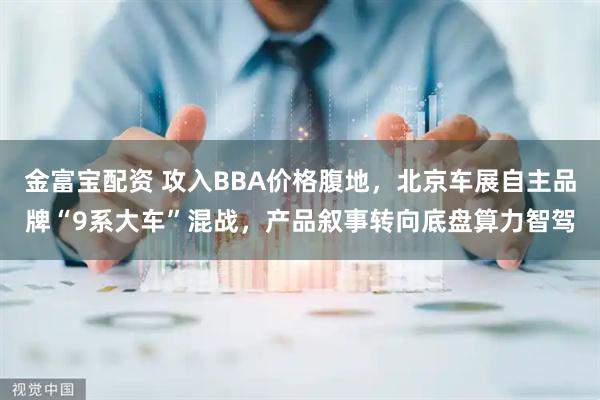 金富宝配资 攻入BBA价格腹地，北京车展自主品牌“9系大车”混战，产品叙事转向底盘算力智驾